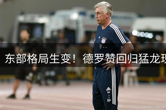 东部格局生变！德罗赞回归猛龙现曙光 热火成最大竞争对手