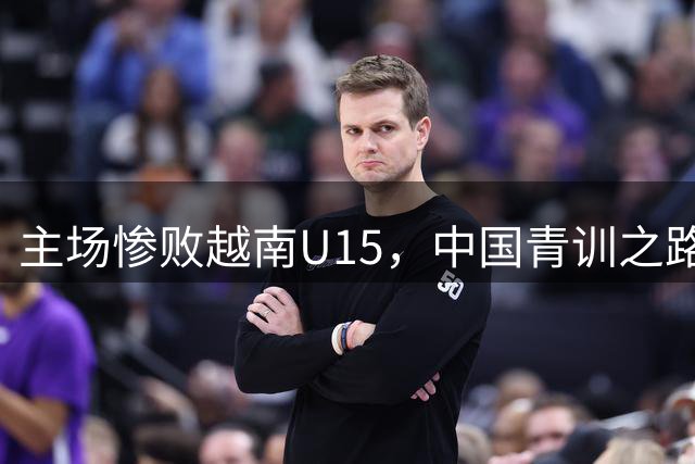 主场惨败越南U15，中国青训之路任重道远
