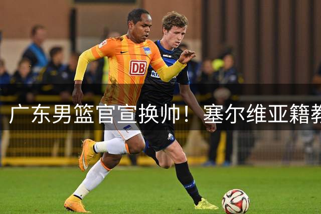 广东男篮官宣换帅！塞尔维亚籍教练执掌教鞭
