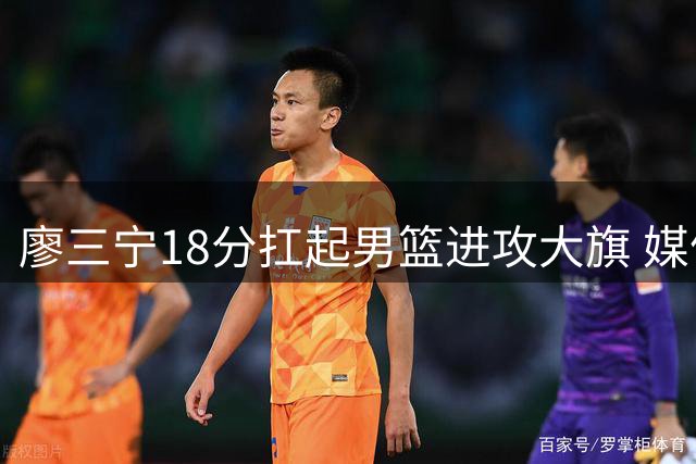 廖三宁18分扛起男篮进攻大旗 媒体人力挺：别对年轻后卫太苛刻