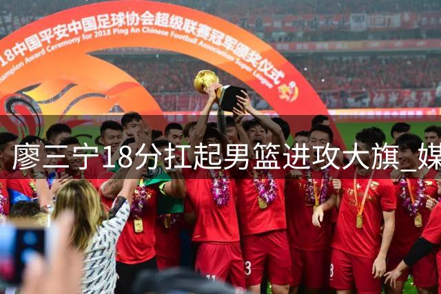 廖三宁18分扛起男篮进攻大旗 媒体人力挺：别对年轻后卫太苛刻