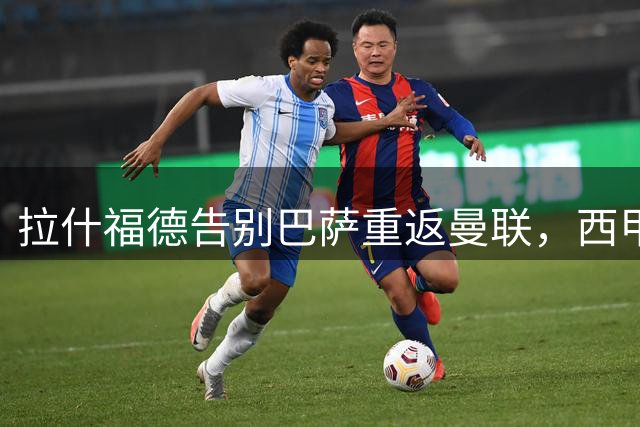 拉什福德告别巴萨重返曼联，西甲夺冠表现获赞