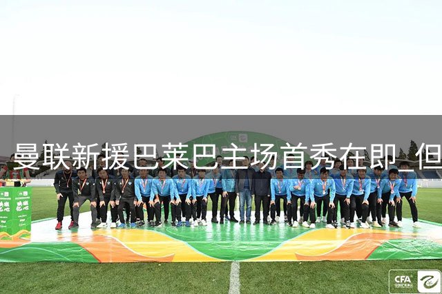 曼联新援巴莱巴主场首秀在即 但需养伤2-3周