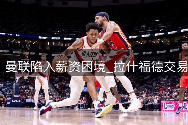 曼联陷入薪资困境 拉什福德交易科内计划搁浅