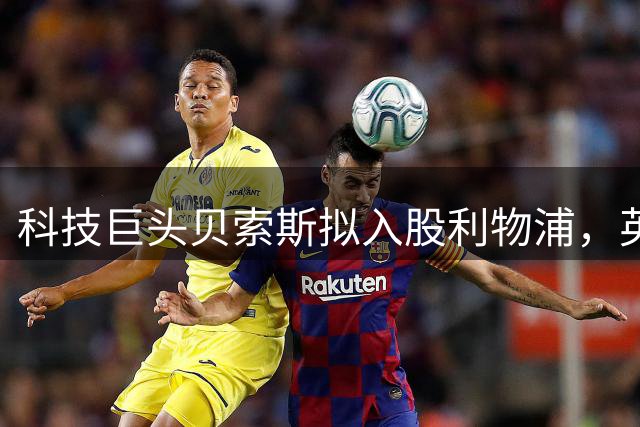 科技巨头贝索斯拟入股利物浦，英超资本版图再添新章