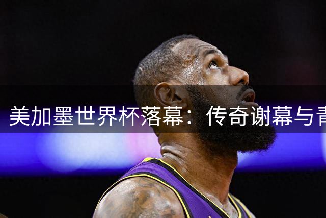 美加墨世界杯落幕：传奇谢幕与青春告别背后的三大足球遗憾