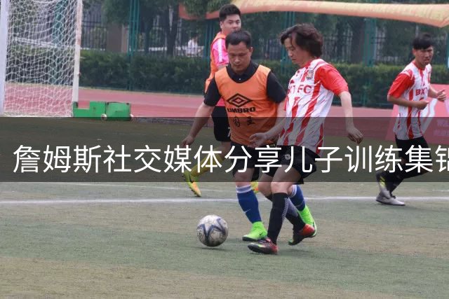 詹姆斯社交媒体分享儿子训练集锦 父子下赛季将各为其主