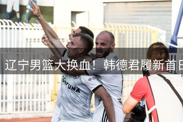 辽宁男篮大换血！韩德君履新首日清退全部外援