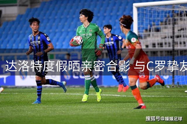 达洛特度假晒亲密合影 与C罗挚友相聚暖人心