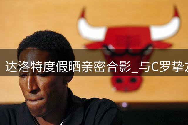 达洛特度假晒亲密合影 与C罗挚友相聚暖人心