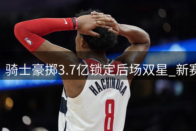 骑士豪掷3.7亿锁定后场双星 新赛季能否突破东部重围？