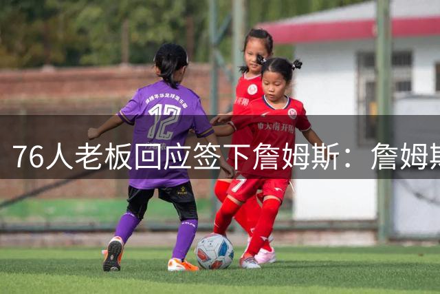 76人老板回应签下詹姆斯：詹姆斯拥有许多下家选择，他觉得我们有能力夺冠