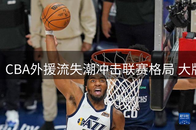 CBA外援流失潮冲击联赛格局 大牌球员为何集体拒绝中国赛场？