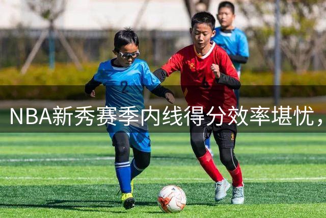 NBA新秀赛季内线得分效率堪忧，火箭伊森领衔命中率低迷榜