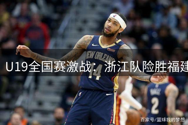 U19全国赛激战：浙江队险胜福建，段皓天独得44分